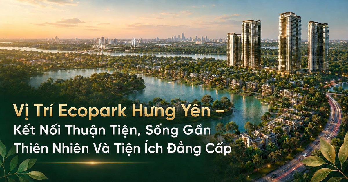 Vị Trí Ecopark Hưng Yên – Kết Nối Thuận Tiện, Sống Gần Thiên Nhiên Và Tiện Ích Đẳng Cấp